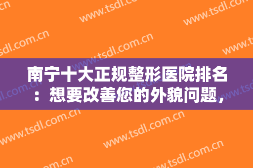 南宁十大正规整形医院排名：想要改善您的外貌问题，这十家医院值得您信赖！