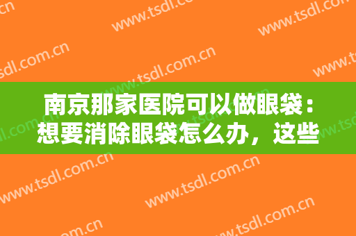 南京那家医院可以做眼袋：想要消除眼袋怎么办，这些医院诚挚推荐给您！