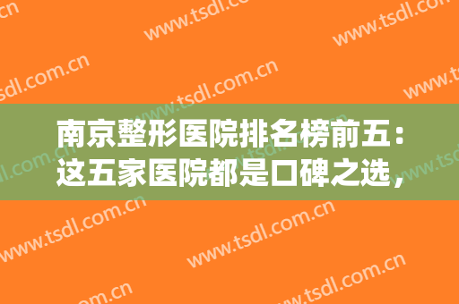 南京整形医院排名榜前五：这五家医院都是口碑之选，值得您的信赖！(南京最权威最大的整形医院)
