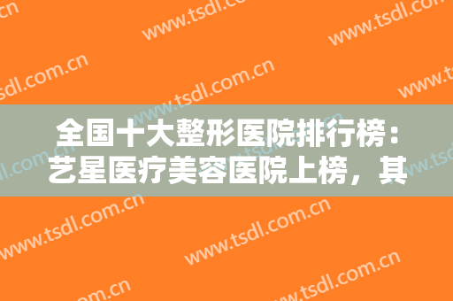 全国十大整形医院排行榜：艺星医疗美容医院上榜，其他医院都是哪些？