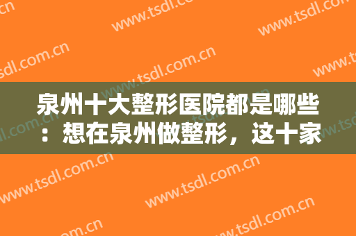 泉州十大整形医院都是哪些：想在泉州做整形，这十家医院都是实力派！