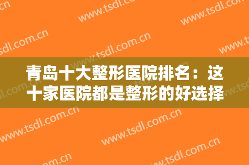 青岛十大整形医院排名：这十家医院都是整形的好选择，诚挚为您推荐！