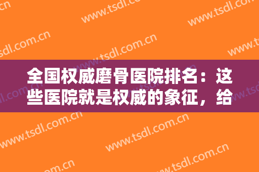 全国权威磨骨医院排名：这些医院就是权威的象征，给您最安全的手术体验
