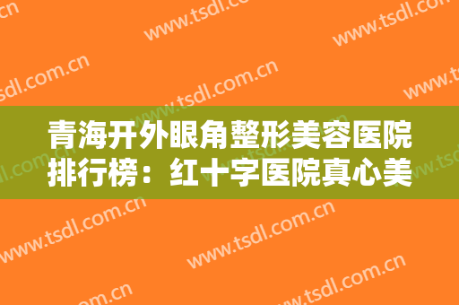青海开外眼角整形美容医院排行榜：红十字医院真心美容科上榜，其他医院都是哪些？