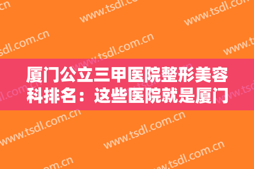 厦门公立三甲医院整形美容科排名：这些医院就是厦门整形的安全保障，你值得信赖！