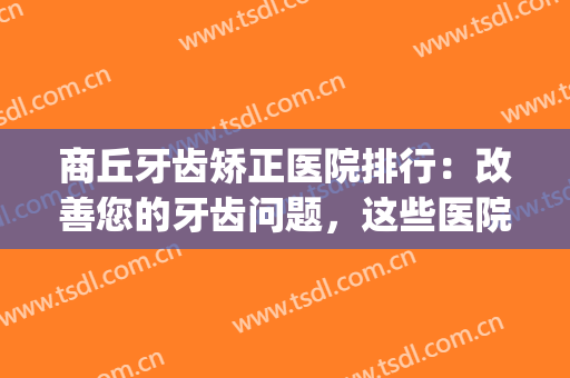 商丘牙齿矫正医院排行：改善您的牙齿问题，这些医院是专业的！(商丘美迪牙科矫正牙齿怎么样)
