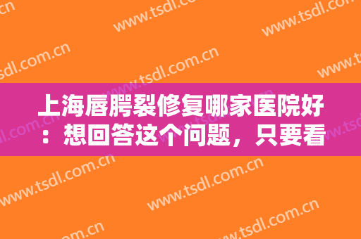 上海唇腭裂修复哪家医院好：想回答这个问题，只要看完这份榜单就够了！