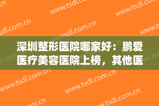 深圳整形医院哪家好：鹏爱医疗美容医院上榜，其他医院你都认识吗(深圳鹏爱整形医院怎么样?)