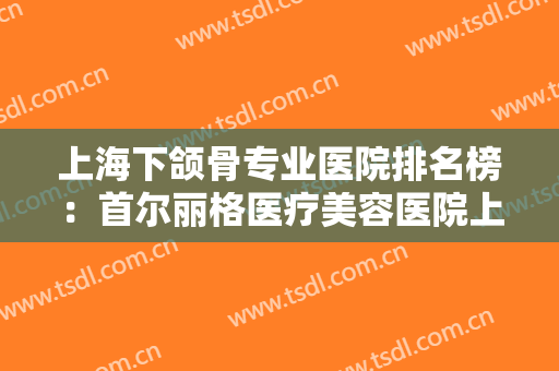 上海下颌骨专业医院排名榜：首尔丽格医疗美容医院上榜，其他医院都是哪些？