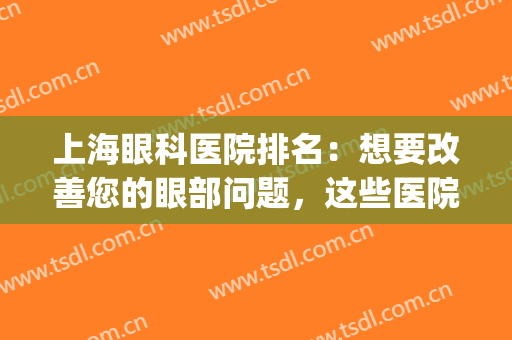 上海眼科医院排名：想要改善您的眼部问题，这些医院很专业！(上海眼科医院最好)