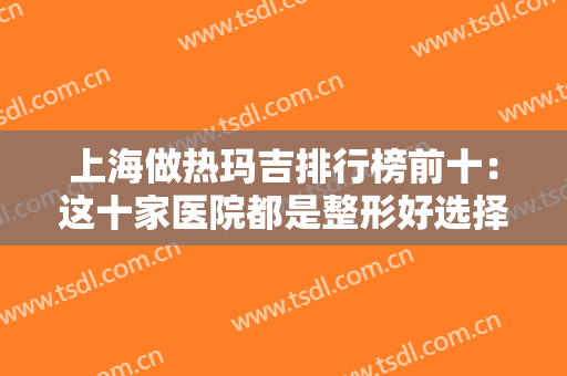 上海做热玛吉排行榜前十：这十家医院都是整形好选择，还您光洁肌肤！