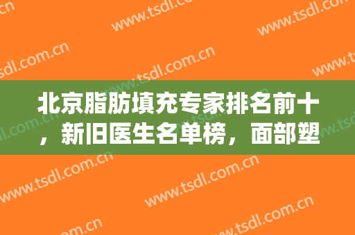 北京脂肪填充专家排名前十，新旧医生名单榜，面部塑形看看这！(脂肪填充专家介绍)