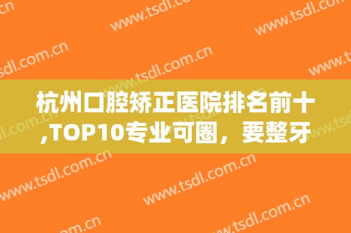 杭州口腔矫正医院排名前十,TOP10专业可圈，要整牙就了解！(杭州矫正牙齿医院排名)