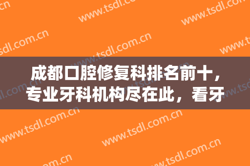 成都口腔修复科排名前十，专业牙科机构尽在此，看牙都来看！(成都 牙科 排名)