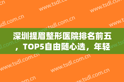 深圳提眉整形医院排名前五，TOP5自由随心选，年轻方式可选！(深圳整形医院都有哪些优选美来选)