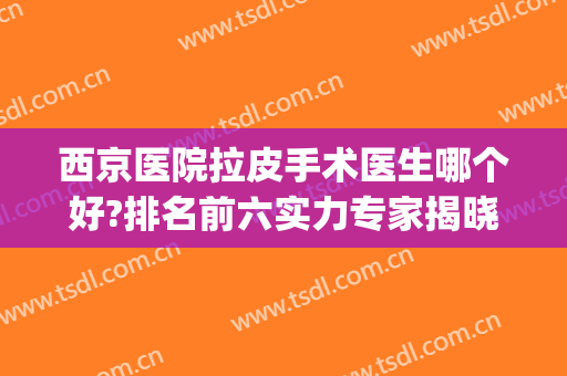 西京医院拉皮手术医生哪个好?排名前六实力专家揭晓，一战成名！(北京哪家医院做拉皮手术好些)