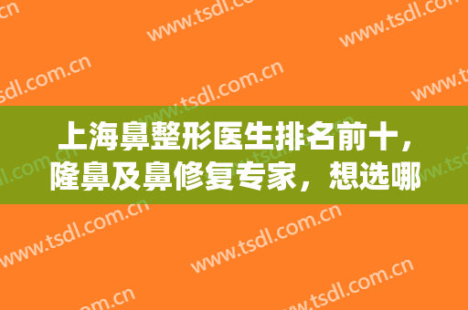 上海鼻整形医生排名前十，隆鼻及鼻修复专家，想选哪位选哪位？(上海最有名鼻子整形专家排名)