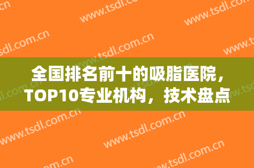 全国排名前十的吸脂医院，TOP10专业机构，技术盘点不踩坑！(知名的吸脂医院)