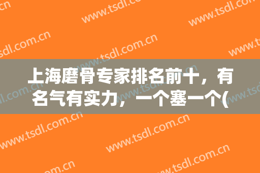 上海磨骨专家排名前十，有名气有实力，一个塞一个(上海排名前十磨骨医院)