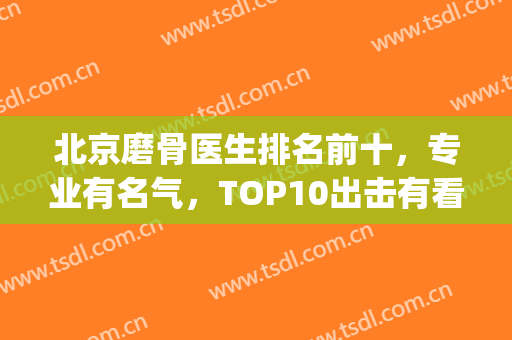 北京磨骨医生排名前十，专业有名气，TOP10出击有看头(全国最好的磨骨医生)