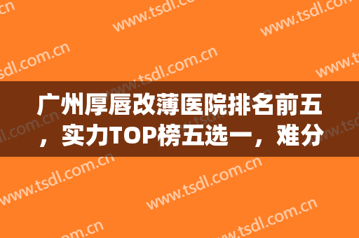 广州厚唇改薄医院排名前五，实力TOP榜五选一，难分胜负！(厚唇改薄最好的医院)