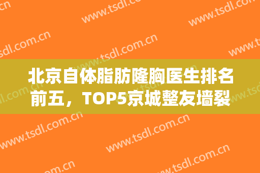北京自体脂肪隆胸医生排名前五，TOP5京城整友墙裂推荐！(北京隆胸专家排名)