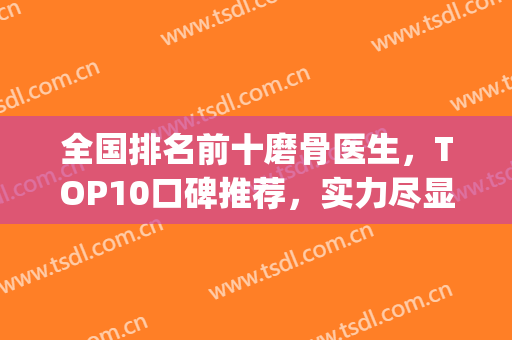 全国排名前十磨骨医生，TOP10口碑推荐，实力尽显一二！(全国磨骨最有名的医生)