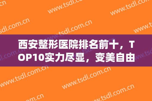 西安整形医院排名前十，TOP10实力尽显，变美自由选！(西安医美整形医院排名前十)