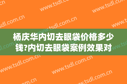 杨庆华内切去眼袋价格多少钱?内切去眼袋案例效果对比图_中国医学科学院整形外科医院