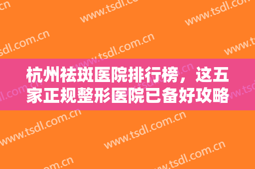杭州祛斑医院排行榜，这五家正规整形医院已备好攻略，速来查收~~~