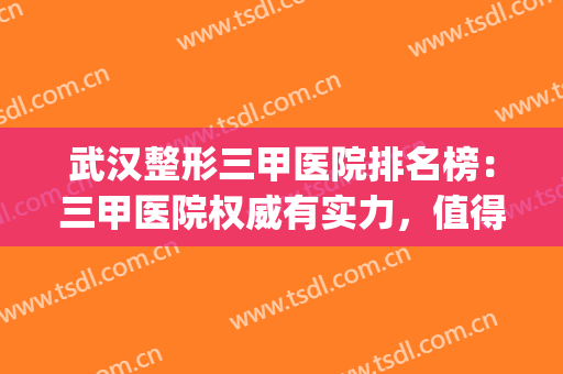 武汉整形三甲医院排名榜：三甲医院权威有实力，值得信赖！(武汉哪些整形医院是正规的三甲医院)