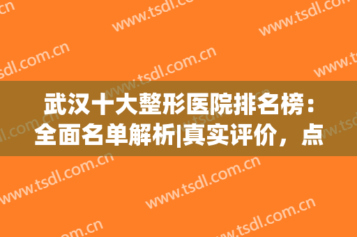 武汉十大整形医院排名榜：全面名单解析|真实评价，点击一览！(武汉前十名的整形医院)