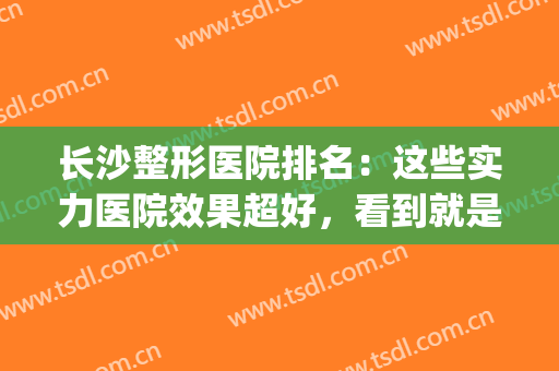 长沙整形医院排名：这些实力医院效果超好，看到就是赚到~(长沙整形最好的医院)