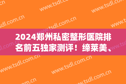 2024郑州私密整形医院排名前五独家测评！缔莱美、东方口碑评价一览(郑州最大的医美整形医院)