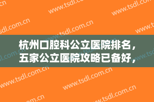杭州口腔科公立医院排名，五家公立医院攻略已备好，快来查收吧~~(杭州口腔医院排行榜)
