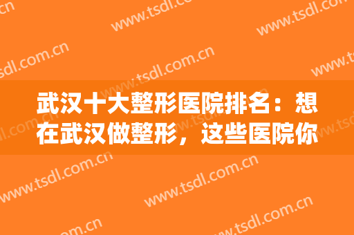 武汉十大整形医院排名：想在武汉做整形，这些医院你不能不知道！(武汉整形最好的医院)