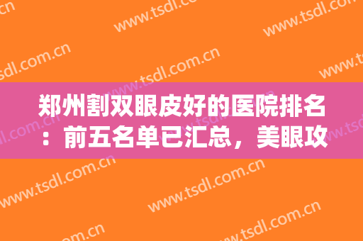 郑州割双眼皮好的医院排名：前五名单已汇总，美眼攻略在线GET!(郑州割双眼皮医生排行榜)