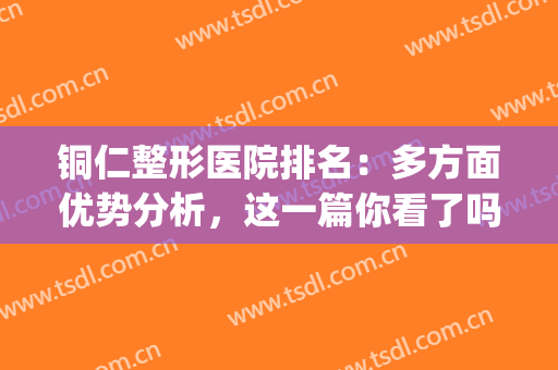 铜仁整形医院排名：多方面优势分析，这一篇你看了吗？(贵州铜仁哪家整形医院排行榜)
