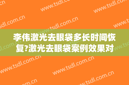 李伟激光去眼袋多长时间恢复?激光去眼袋案例效果对比图_上海交通大学医学院附属第九人民医院