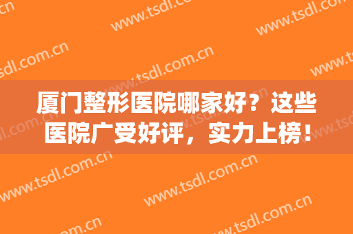 厦门整形医院哪家好？这些医院广受好评，实力上榜！(厦门整形医院哪家口碑比较好)