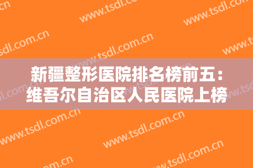 新疆整形医院排名榜前五：维吾尔自治区人民医院上榜，其他医院都是哪些？