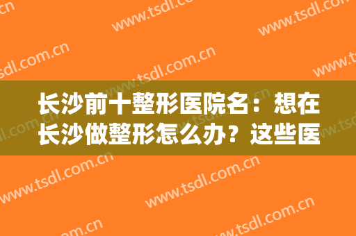 长沙前十整形医院名：想在长沙做整形怎么办？这些医院值得您光临！(长沙前十整形医院)