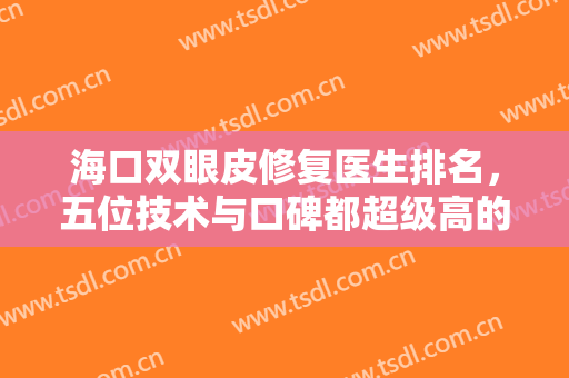 海口双眼皮修复医生排名，五位技术与口碑都超级高的专家，非常值得信赖~