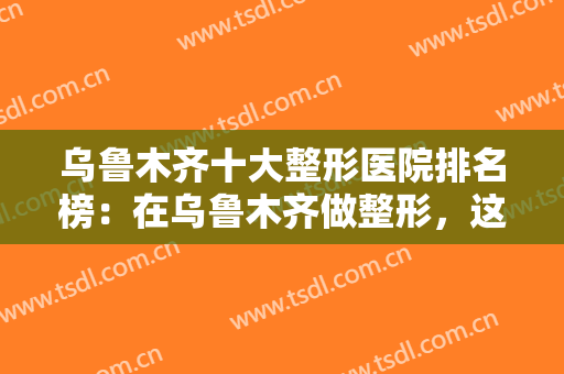 乌鲁木齐十大整形医院排名榜：在乌鲁木齐做整形，这些医院你不妨来看看！