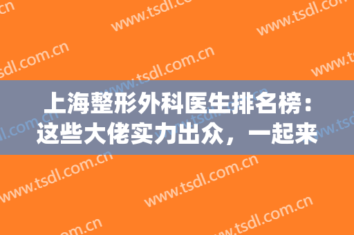 上海整形外科医生排名榜：这些大佬实力出众，一起来看看吧！(上海比较出名的整形医生)