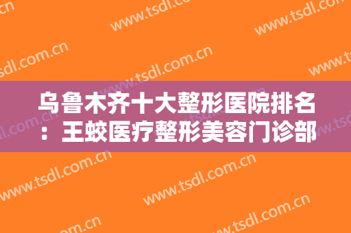 乌鲁木齐十大整形医院排名：王蛟医疗整形美容门诊部上榜，其他医院都是哪些？