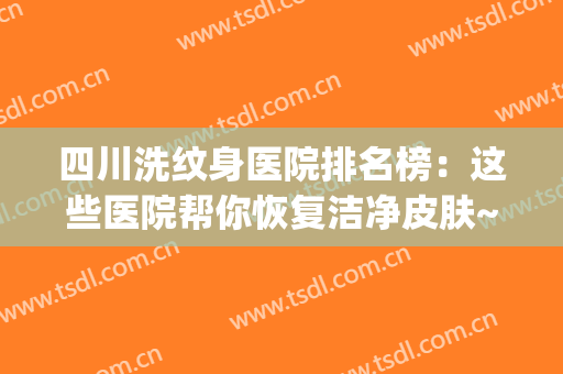 四川洗纹身医院排名榜：这些医院帮你恢复洁净皮肤~(成都哪个医院洗纹身效果好)