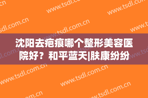 沈阳去疤痕哪个整形美容医院好？和平蓝天|肤康纷纷上榜(沈阳肤康祛疤怎么样)