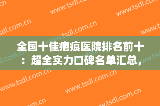 全国十佳疤痕医院排名前十：超全实力口碑名单汇总，建议收藏~(中国最好的疤痕医院排名)