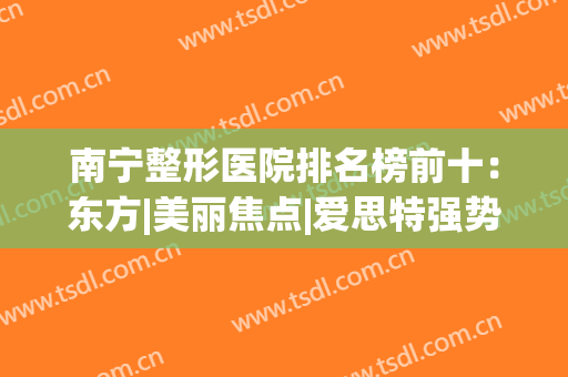 南宁整形医院排名榜前十：东方|美丽焦点|爱思特强势上榜前三！(南宁整形知名医院)